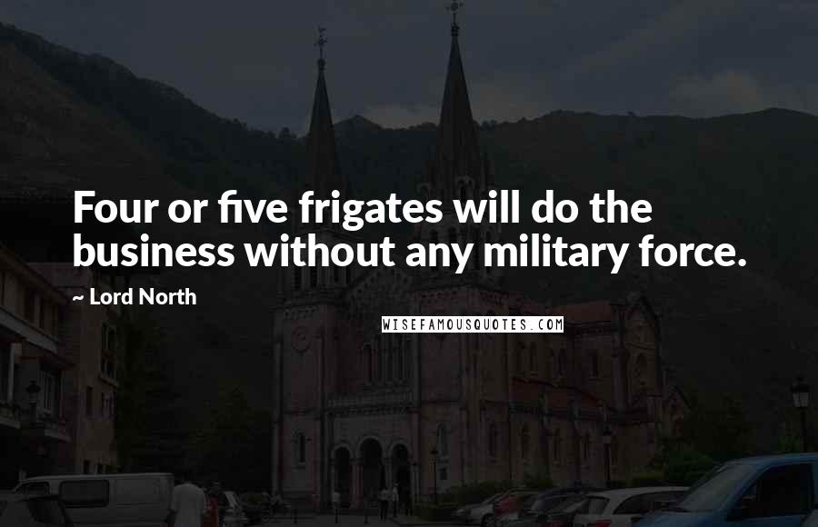 Lord North Quotes: Four or five frigates will do the business without any military force.