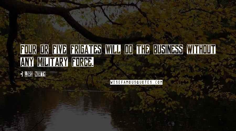 Lord North Quotes: Four or five frigates will do the business without any military force.