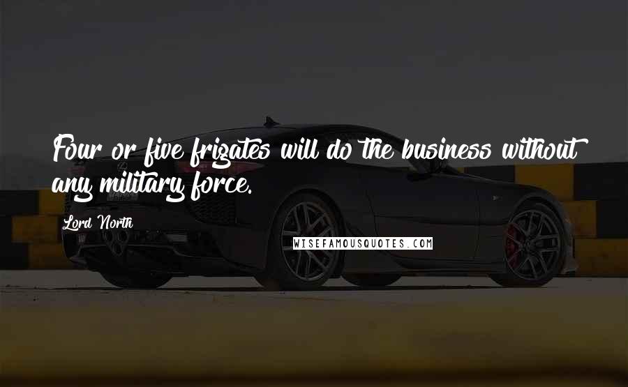 Lord North Quotes: Four or five frigates will do the business without any military force.