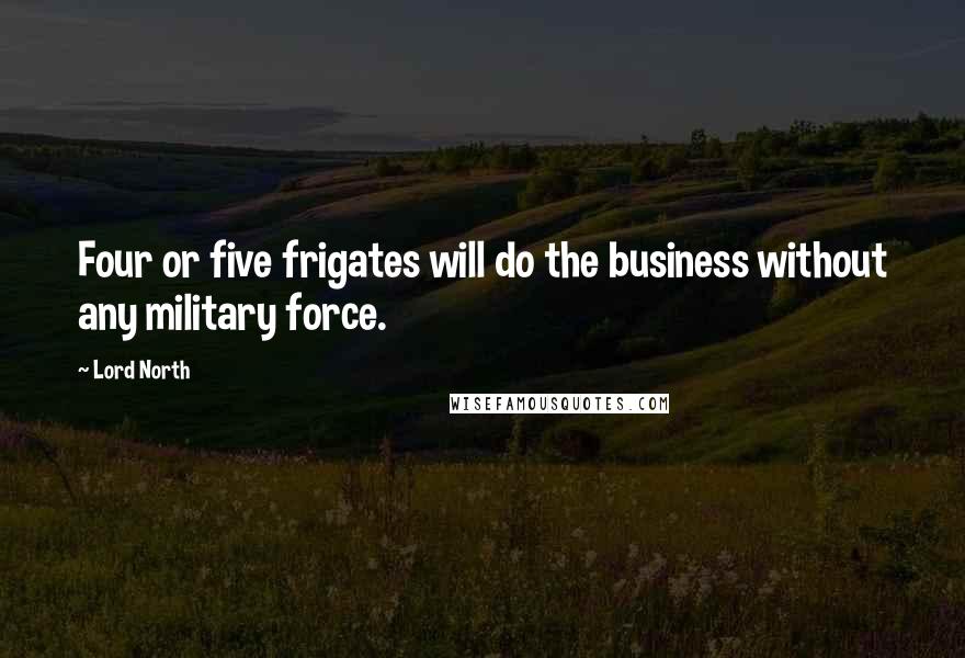 Lord North Quotes: Four or five frigates will do the business without any military force.