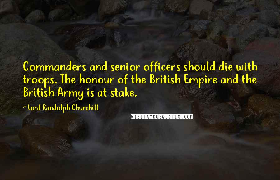 Lord Randolph Churchill Quotes: Commanders and senior officers should die with troops. The honour of the British Empire and the British Army is at stake.