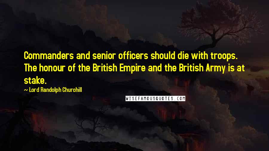 Lord Randolph Churchill Quotes: Commanders and senior officers should die with troops. The honour of the British Empire and the British Army is at stake.