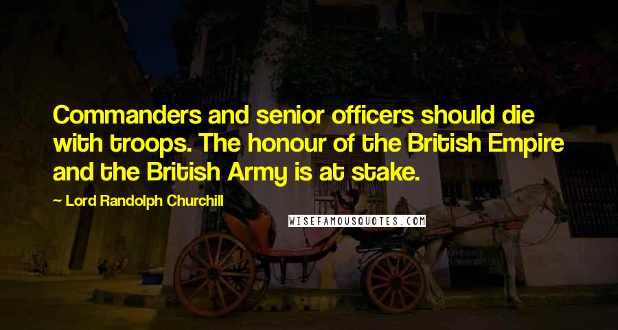 Lord Randolph Churchill Quotes: Commanders and senior officers should die with troops. The honour of the British Empire and the British Army is at stake.