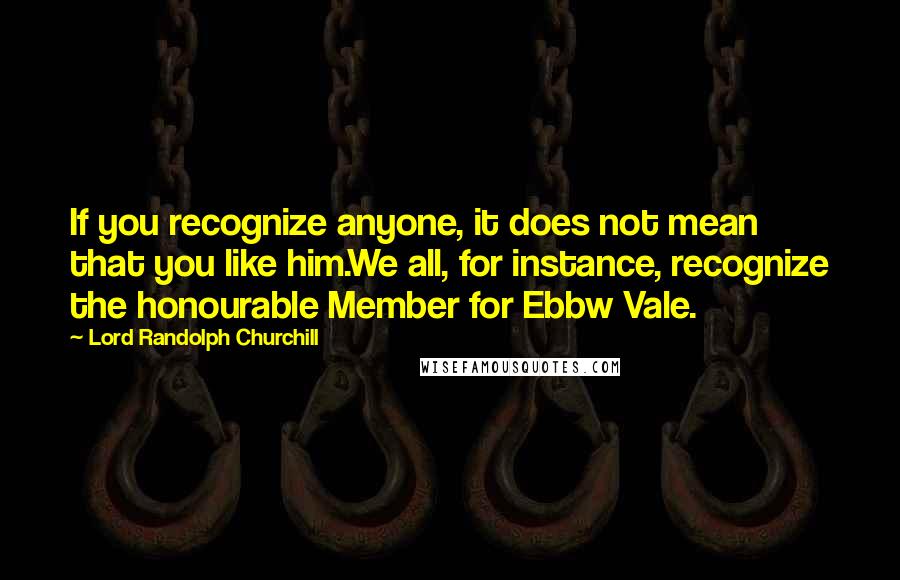 Lord Randolph Churchill Quotes: If you recognize anyone, it does not mean that you like him.We all, for instance, recognize the honourable Member for Ebbw Vale.