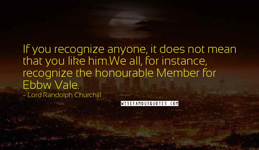 Lord Randolph Churchill Quotes: If you recognize anyone, it does not mean that you like him.We all, for instance, recognize the honourable Member for Ebbw Vale.