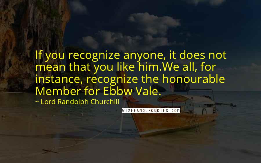 Lord Randolph Churchill Quotes: If you recognize anyone, it does not mean that you like him.We all, for instance, recognize the honourable Member for Ebbw Vale.
