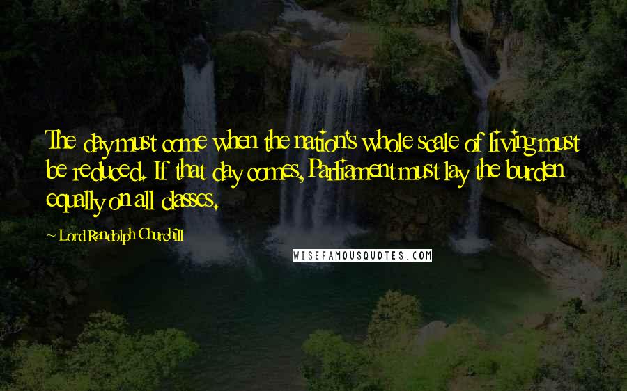 Lord Randolph Churchill Quotes: The day must come when the nation's whole scale of living must be reduced. If that day comes,Parliament must lay the burden equally on all classes.