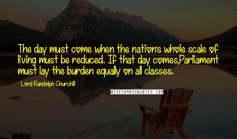 Lord Randolph Churchill Quotes: The day must come when the nation's whole scale of living must be reduced. If that day comes,Parliament must lay the burden equally on all classes.