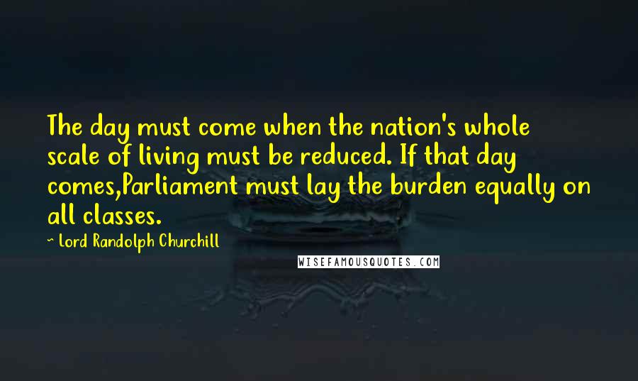 Lord Randolph Churchill Quotes: The day must come when the nation's whole scale of living must be reduced. If that day comes,Parliament must lay the burden equally on all classes.