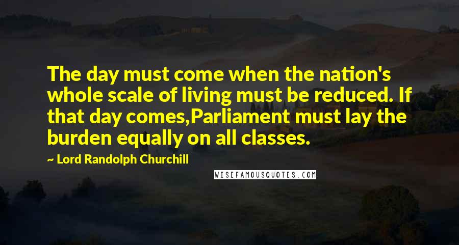 Lord Randolph Churchill Quotes: The day must come when the nation's whole scale of living must be reduced. If that day comes,Parliament must lay the burden equally on all classes.