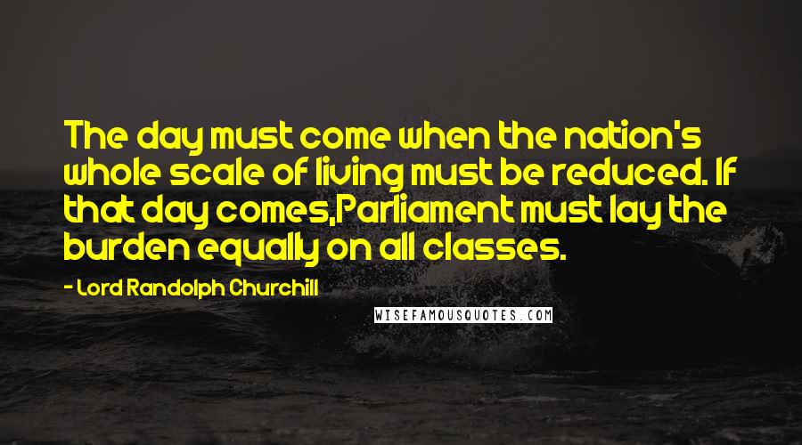 Lord Randolph Churchill Quotes: The day must come when the nation's whole scale of living must be reduced. If that day comes,Parliament must lay the burden equally on all classes.