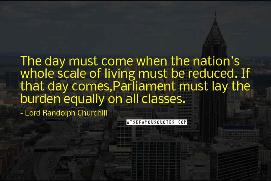 Lord Randolph Churchill Quotes: The day must come when the nation's whole scale of living must be reduced. If that day comes,Parliament must lay the burden equally on all classes.