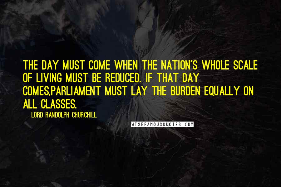 Lord Randolph Churchill Quotes: The day must come when the nation's whole scale of living must be reduced. If that day comes,Parliament must lay the burden equally on all classes.