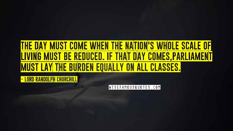 Lord Randolph Churchill Quotes: The day must come when the nation's whole scale of living must be reduced. If that day comes,Parliament must lay the burden equally on all classes.