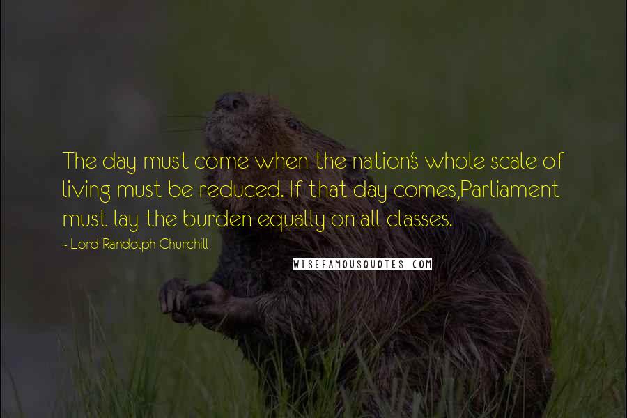 Lord Randolph Churchill Quotes: The day must come when the nation's whole scale of living must be reduced. If that day comes,Parliament must lay the burden equally on all classes.
