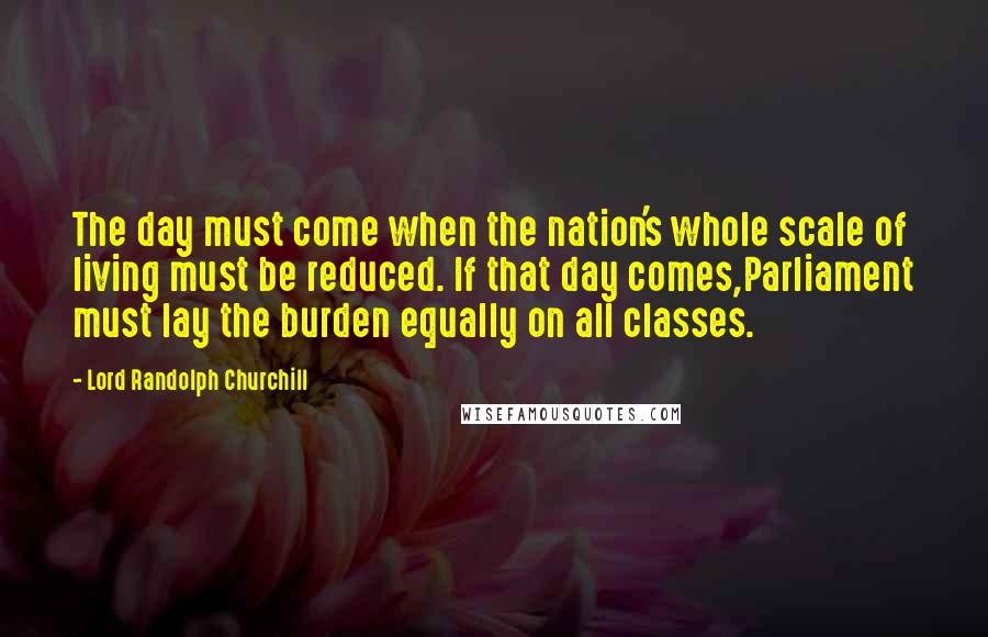 Lord Randolph Churchill Quotes: The day must come when the nation's whole scale of living must be reduced. If that day comes,Parliament must lay the burden equally on all classes.