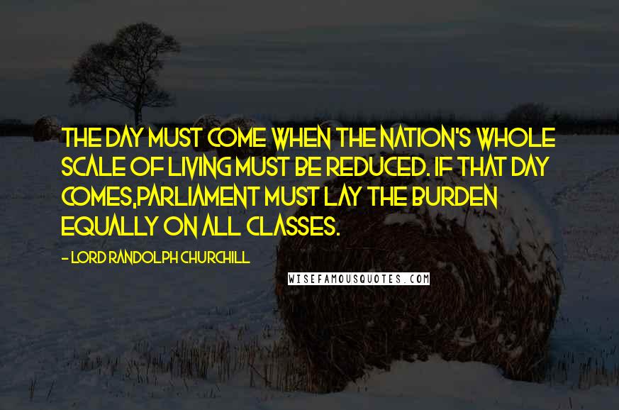 Lord Randolph Churchill Quotes: The day must come when the nation's whole scale of living must be reduced. If that day comes,Parliament must lay the burden equally on all classes.