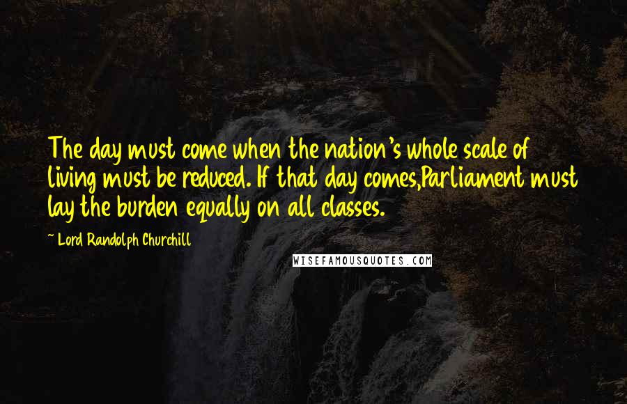 Lord Randolph Churchill Quotes: The day must come when the nation's whole scale of living must be reduced. If that day comes,Parliament must lay the burden equally on all classes.