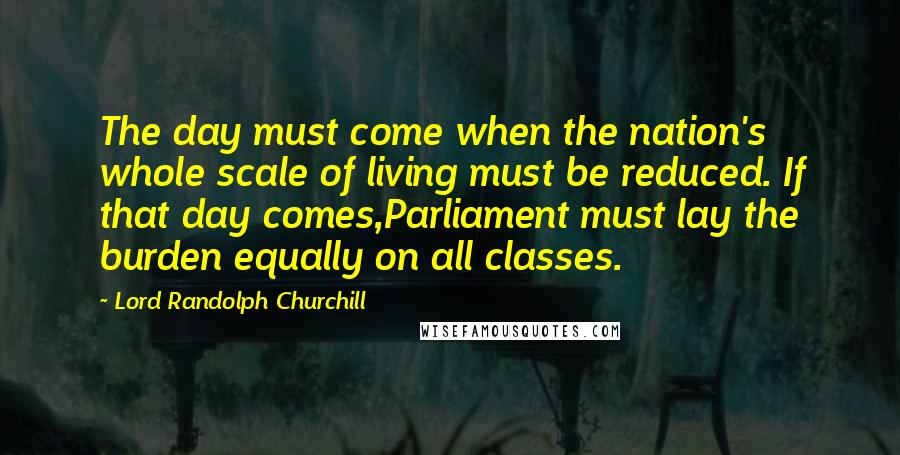 Lord Randolph Churchill Quotes: The day must come when the nation's whole scale of living must be reduced. If that day comes,Parliament must lay the burden equally on all classes.