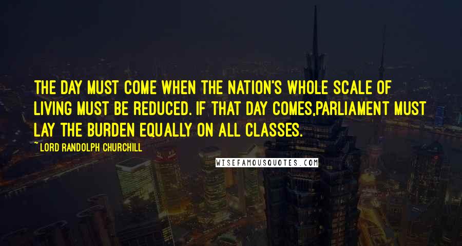 Lord Randolph Churchill Quotes: The day must come when the nation's whole scale of living must be reduced. If that day comes,Parliament must lay the burden equally on all classes.