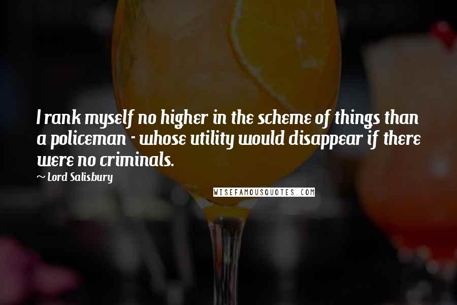 Lord Salisbury Quotes: I rank myself no higher in the scheme of things than a policeman - whose utility would disappear if there were no criminals.