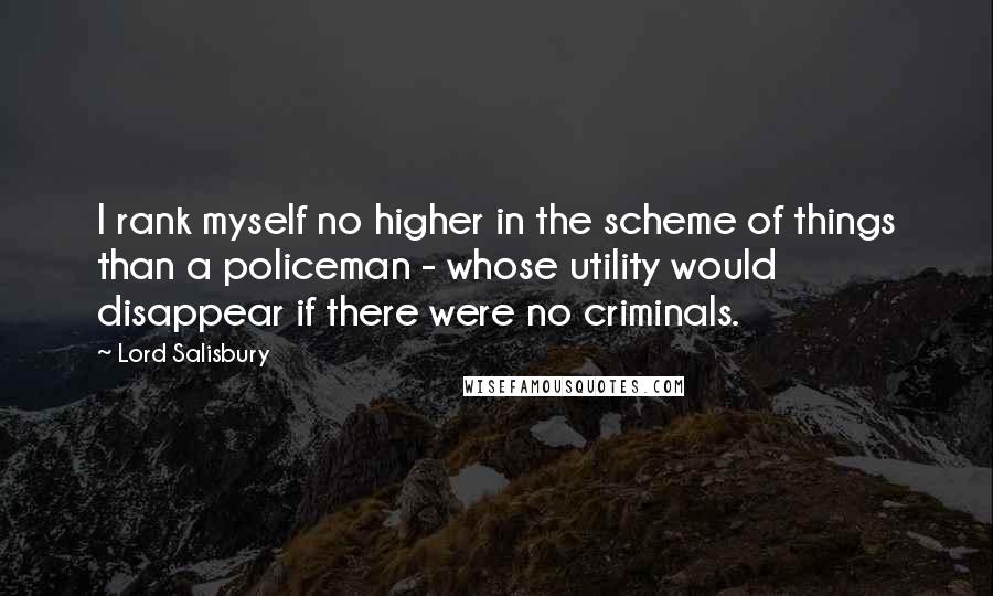 Lord Salisbury Quotes: I rank myself no higher in the scheme of things than a policeman - whose utility would disappear if there were no criminals.