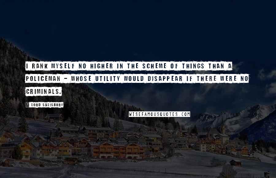 Lord Salisbury Quotes: I rank myself no higher in the scheme of things than a policeman - whose utility would disappear if there were no criminals.