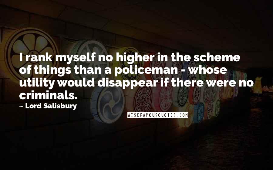 Lord Salisbury Quotes: I rank myself no higher in the scheme of things than a policeman - whose utility would disappear if there were no criminals.