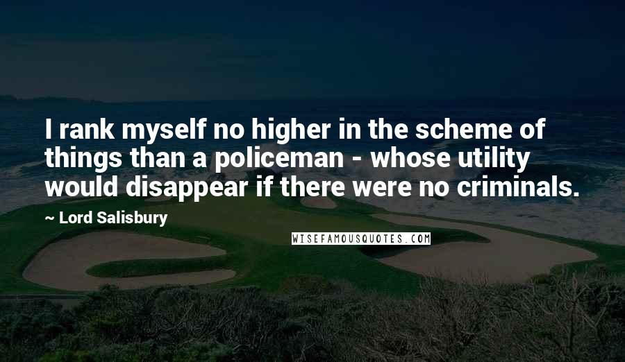Lord Salisbury Quotes: I rank myself no higher in the scheme of things than a policeman - whose utility would disappear if there were no criminals.