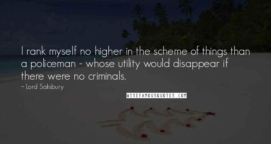 Lord Salisbury Quotes: I rank myself no higher in the scheme of things than a policeman - whose utility would disappear if there were no criminals.