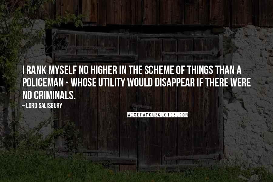 Lord Salisbury Quotes: I rank myself no higher in the scheme of things than a policeman - whose utility would disappear if there were no criminals.