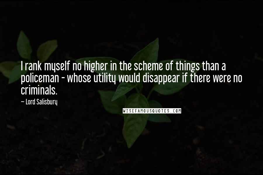 Lord Salisbury Quotes: I rank myself no higher in the scheme of things than a policeman - whose utility would disappear if there were no criminals.