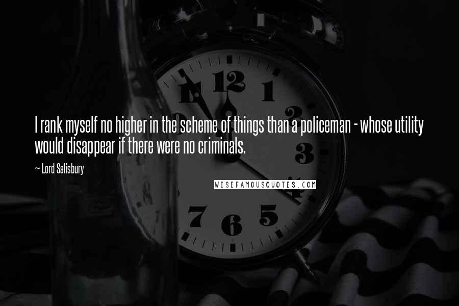 Lord Salisbury Quotes: I rank myself no higher in the scheme of things than a policeman - whose utility would disappear if there were no criminals.