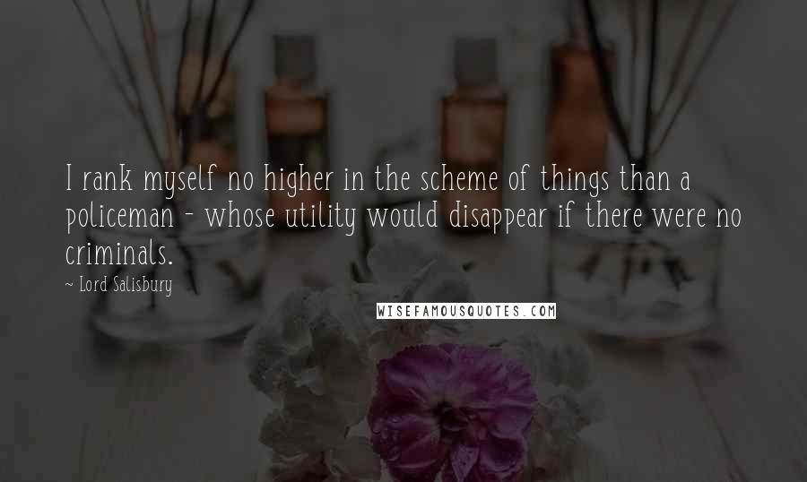 Lord Salisbury Quotes: I rank myself no higher in the scheme of things than a policeman - whose utility would disappear if there were no criminals.