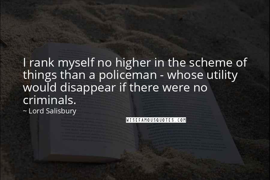 Lord Salisbury Quotes: I rank myself no higher in the scheme of things than a policeman - whose utility would disappear if there were no criminals.