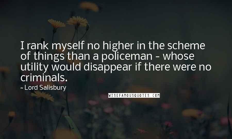 Lord Salisbury Quotes: I rank myself no higher in the scheme of things than a policeman - whose utility would disappear if there were no criminals.