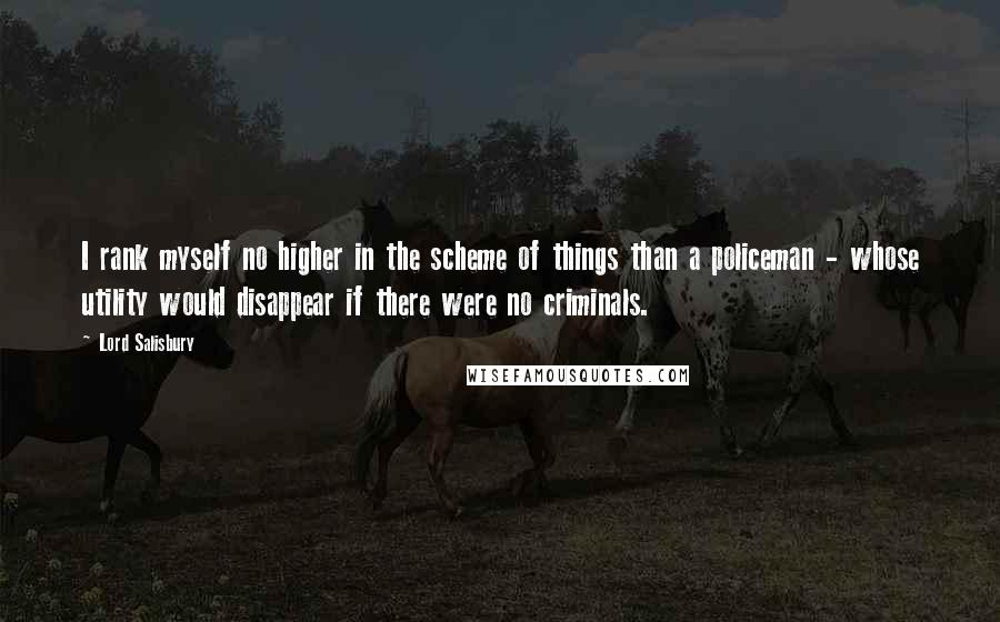 Lord Salisbury Quotes: I rank myself no higher in the scheme of things than a policeman - whose utility would disappear if there were no criminals.