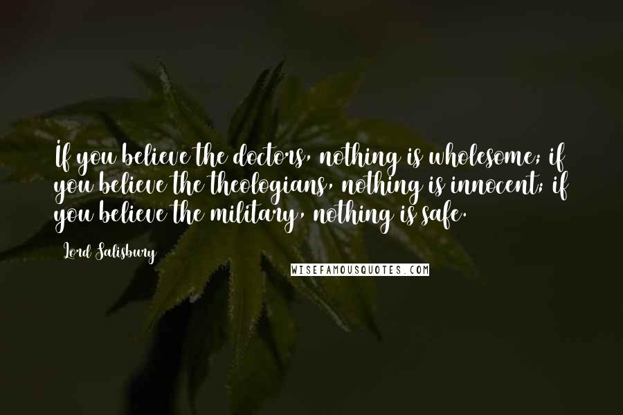 Lord Salisbury Quotes: If you believe the doctors, nothing is wholesome; if you believe the theologians, nothing is innocent; if you believe the military, nothing is safe.