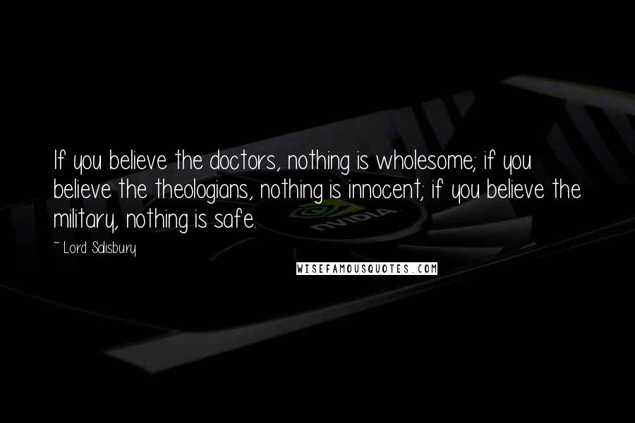 Lord Salisbury Quotes: If you believe the doctors, nothing is wholesome; if you believe the theologians, nothing is innocent; if you believe the military, nothing is safe.