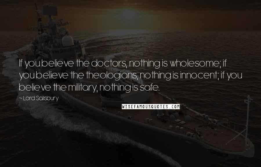 Lord Salisbury Quotes: If you believe the doctors, nothing is wholesome; if you believe the theologians, nothing is innocent; if you believe the military, nothing is safe.