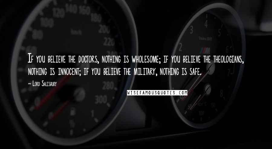 Lord Salisbury Quotes: If you believe the doctors, nothing is wholesome; if you believe the theologians, nothing is innocent; if you believe the military, nothing is safe.