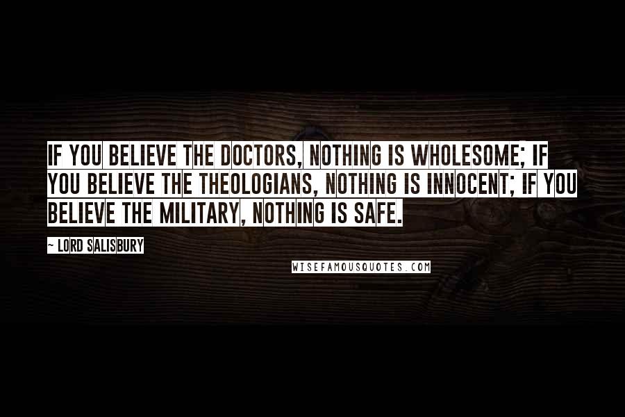 Lord Salisbury Quotes: If you believe the doctors, nothing is wholesome; if you believe the theologians, nothing is innocent; if you believe the military, nothing is safe.