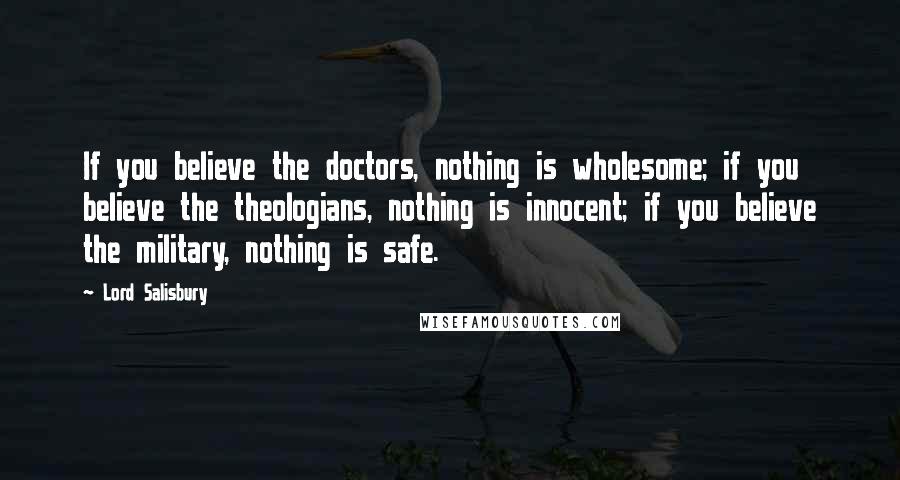 Lord Salisbury Quotes: If you believe the doctors, nothing is wholesome; if you believe the theologians, nothing is innocent; if you believe the military, nothing is safe.