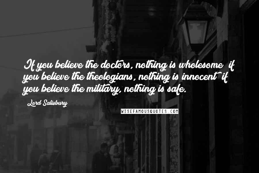 Lord Salisbury Quotes: If you believe the doctors, nothing is wholesome; if you believe the theologians, nothing is innocent; if you believe the military, nothing is safe.