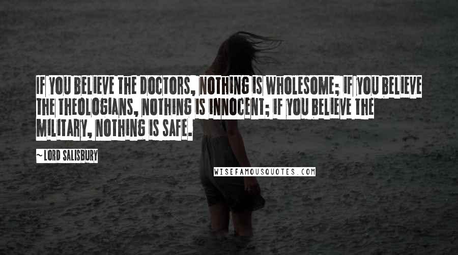 Lord Salisbury Quotes: If you believe the doctors, nothing is wholesome; if you believe the theologians, nothing is innocent; if you believe the military, nothing is safe.