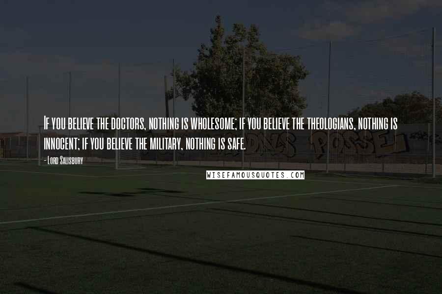 Lord Salisbury Quotes: If you believe the doctors, nothing is wholesome; if you believe the theologians, nothing is innocent; if you believe the military, nothing is safe.