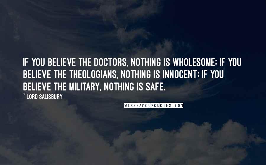 Lord Salisbury Quotes: If you believe the doctors, nothing is wholesome; if you believe the theologians, nothing is innocent; if you believe the military, nothing is safe.