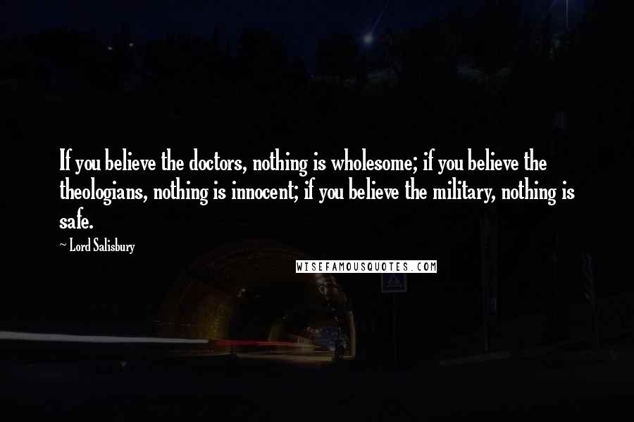 Lord Salisbury Quotes: If you believe the doctors, nothing is wholesome; if you believe the theologians, nothing is innocent; if you believe the military, nothing is safe.