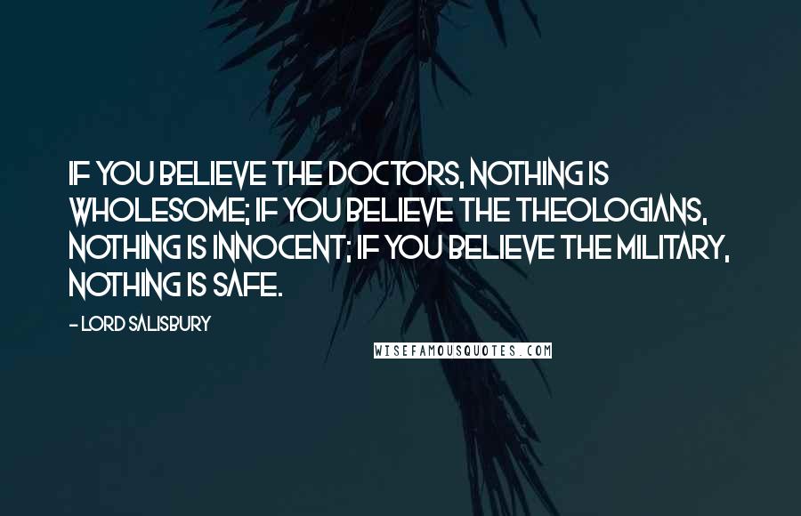 Lord Salisbury Quotes: If you believe the doctors, nothing is wholesome; if you believe the theologians, nothing is innocent; if you believe the military, nothing is safe.