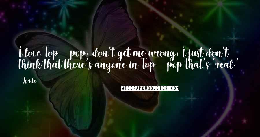 Lorde Quotes: I love Top 40 pop, don't get me wrong; I just don't think that there's anyone in Top 40 pop that's 'real.'